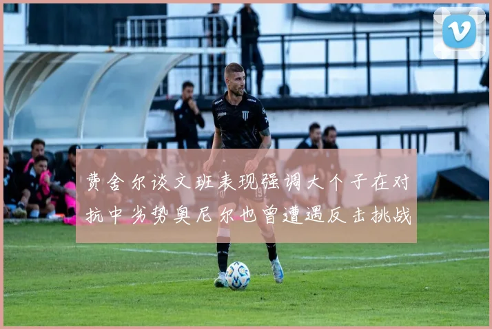 费舍尔谈文班表现强调大个子在对抗中劣势奥尼尔也曾遭遇反击挑战