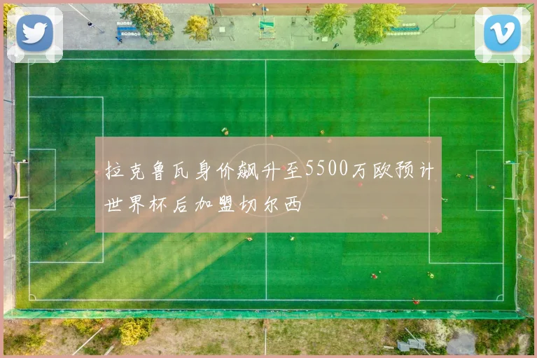 拉克鲁瓦身价飙升至5500万欧预计世界杯后加盟切尔西