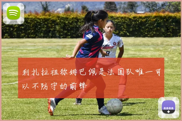 利扎拉祖称姆巴佩是法国队唯一可以不防守的前锋