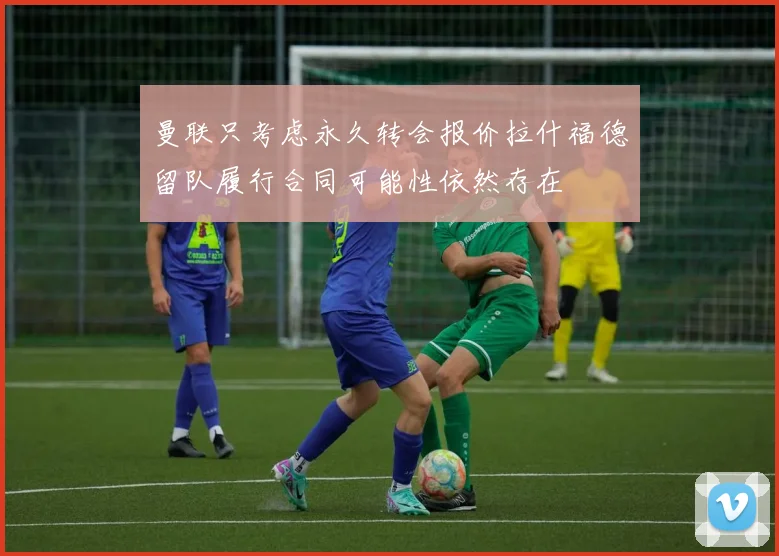 曼联只考虑永久转会报价拉什福德留队履行合同可能性依然存在