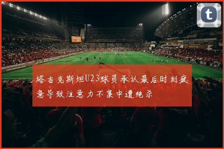 塔吉克斯坦U23球员承认最后时刻疲惫导致注意力不集中遭绝杀