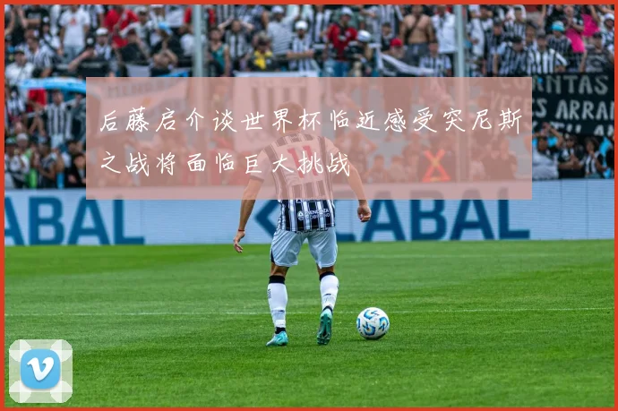 后藤启介谈世界杯临近感受突尼斯之战将面临巨大挑战