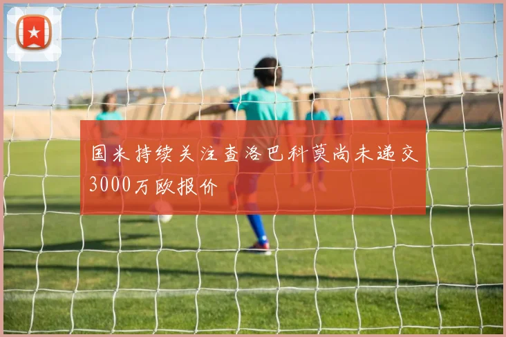 国米持续关注查洛巴科莫尚未递交3000万欧报价
