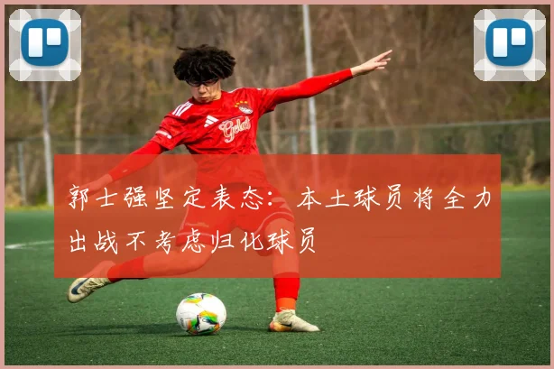 郭士强坚定表态:本土球员将全力出战不考虑归化球员