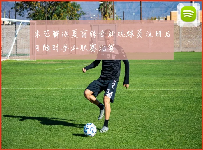朱艺解读夏窗转会新规球员注册后可随时参加联赛比赛