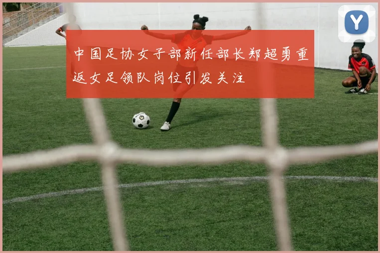 中国足协女子部新任部长郑超勇重返女足领队岗位引发关注