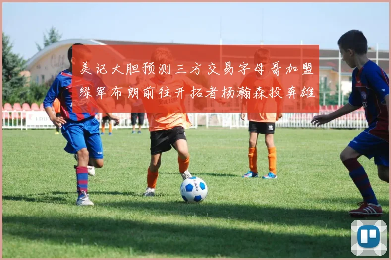 美记大胆预测三方交易字母哥加盟绿军布朗前往开拓者杨瀚森投奔雄鹿