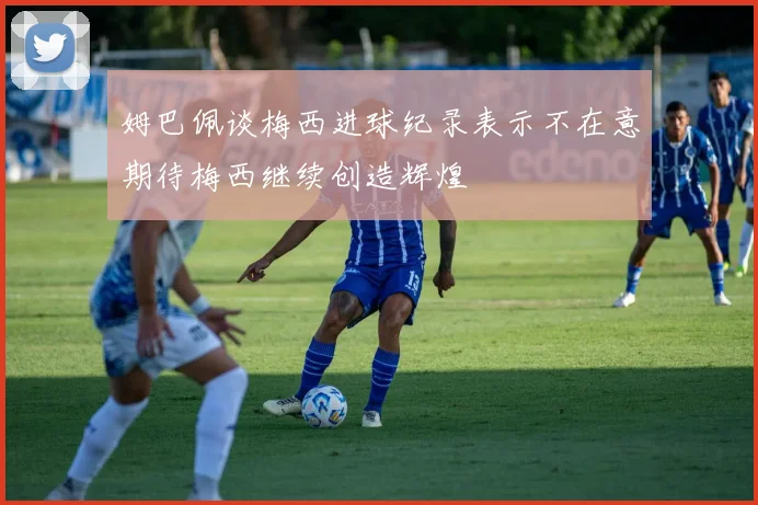 姆巴佩谈梅西进球纪录表示不在意期待梅西继续创造辉煌