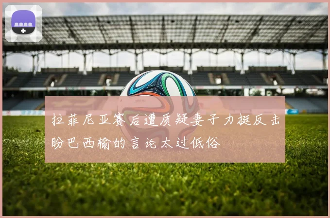 拉菲尼亚赛后遭质疑妻子力挺反击盼巴西输的言论太过低俗