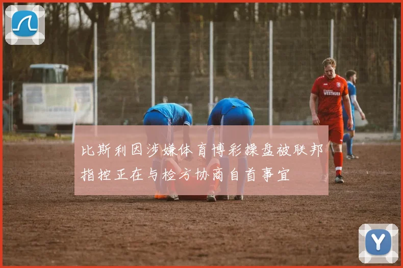 比斯利因涉嫌体育博彩操盘被联邦指控正在与检方协商自首事宜
