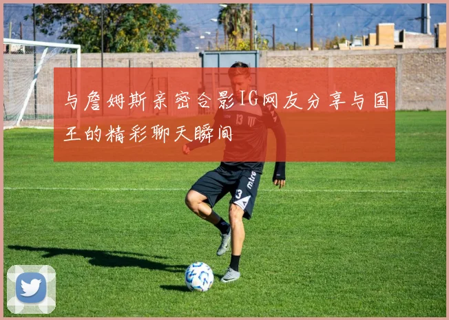 与詹姆斯亲密合影IG网友分享与国王的精彩聊天瞬间