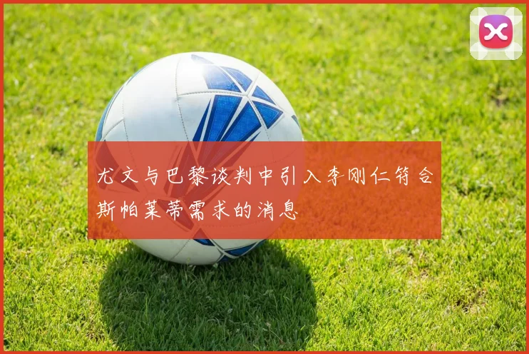 尤文与巴黎谈判中引入李刚仁符合斯帕莱蒂需求的消息