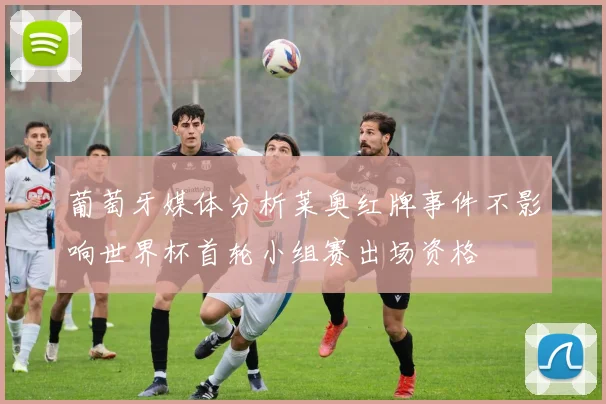 葡萄牙媒体分析莱奥红牌事件不影响世界杯首轮小组赛出场资格